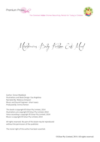 ©Gilsar Pty Limited, 2014. All rights reserved.
Mischievous Baby Krishna Eats Mud
Author: Simon Maddock
Illustrations and Book Design: Eva Angelova
Narrated By: Rebecca Simpson
Music and Sound Engineer: Ishan Isaacs
Produced By: Emma Horton
This book is copyright © Gilsar Pty Limited, 2014
Illustrations are copyright © Gilsar Pty Limited, 2014
Voice recording is copyright © Gilsar Pty Limited, 2014
Music is copyright © Gilsar Pty Limited, 2014
All rights reserved. No part of this book may be reproduced
without the permission of the publisher.
The moral right of the author has been asserted.
 