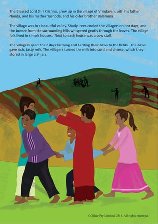 ©Gilsar Pty Limited, 2014. All rights reserved.
The Blesséd Lord Shri Krishna, grew up in the village of Vrindavan, with his father
Nanda, and his mother Yashoda, and his older brother Balarama.
The village was in a beautiful valley. Shady trees cooled the villagers on hot days, and
the breeze from the surrounding hills whispered gently through the leaves. The village
folk lived in simple houses. Next to each house was a cow stall.
The villagers spent their days farming and herding their cows to the fields. The cows
gave rich, tasty milk. The villagers turned the milk into curd and cheese, which they
stored in large clay jars.
©Gilsar Pty Limited, 2014. All rights reserved.
 