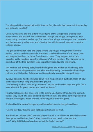©Gilsar Pty Limited, 2014. All rights reserved.
The village children helped with all this work. But, they also had plenty of time to play,
and get up to mischief!
One day, Balarama and the older boys and girls of the village were chasing each
other around and around. The children ran through the village, calling out to each
other, trying to trip each other up. The men of the village, washing out the cow stalls,
and the women, grinding corn and churning the milk into curd, laughed to see the
children at play.
The girls and boys ran here and there around the village, hiding from each other
behind the huts and the cow stalls. Balarama clambered up one of the shady trees,
and laughed loudly as he threw fruit down at them. They laughed in turn and
squealed as they dodged away from Balarama’s fruity missiles. They jumped up to
catch hold of the tree-dweller’s legs, to pull him back down to the ground.
Shri Krishna, still a young baby, heard the laughter and walked on his chubby little
legs out into the village street to see what was happening. He saw the older village
children and his brother Balarama, and immediately wanted to play with them.
By now, Balarama had been pulled down from his perch and, dusting himself off saw
all the luscious fruit lying around on the ground.
“This sweet juicy fruit mustn’t go to waste,” he said to the other boys and girls, “let’s
have a feast fit for great heroes and heroines like us!”
His playmates agreed at once, and fell to picking up, dusting off and eating as much
fruit as they could. The juice dribbled down their chins and arms, as they gobbled up
these fruity delights, which were so refreshing after their hot game.
Krishna liked the look of this game, and he walked over to the girls and boys.
“Let me play too,” Krishna said, holding out his hand for fruit.
But the older children didn’t want to play with such a small boy. He would slow down
their game, and besides, hadn’t they done all the hard work to harvest the
fruit? Why did this baby boy deserve fruit he hadn’t earned?
©Gilsar Pty Limited, 2014. All rights reserved.
 