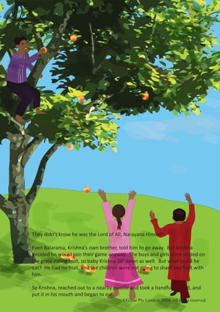 ©Gilsar Pty Limited, 2014. All rights reserved.
They didn’t know he was the Lord of All, Narayana Himself!
Even Balarama, Krishna’s own brother, told him to go away. But Krishna
decided he would join their game anyway. The boys and girls were seated on
the grass eating fruit, so baby Krishna sat down as well. But what could he
eat? He had no fruit, and the children were not going to share any fruit with
him.
So Krishna, reached out to a nearby puddle and took a handful of mud, and
put it in his mouth and began to eat.
©Gilsar Pty Limited, 2014. All rights reserved.
 