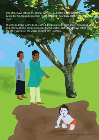 ©Gilsar Pty Limited, 2014. All rights reserved.
One of the boys noticed this strange spectacle and called out to Balarama. He
pointed at Krishna and exclaimed, “Look Balarama! Your baby brother is eating
mud!”
The girls and boys laughed and laughed, but Balarama became angry. He jumped up
and, followed by his companions, raced to his Mother Yashoda, who was sitting with
the other women of the village grinding corn into flour.
©Gilsar Pty Limited, 2014. All rights reserved.
 
