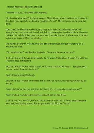 ©Gilsar Pty Limited, 2014. All rights reserved.
“Mother, Mother!” Balarama shouted.
“Mother Yashoda,” the other children cried.
“Krishna is eating mud!” they all chorused. “Over there, under that tree he is sitting in
the dust, near a puddle, and eating handfuls of mud.” They all spoke and pointed at
once.
“Dear me,” said Mother Yashoda, who rose from her seat, smoothed down her
beautiful sari, and adjusted the colourful cloth covering her lovely dark hair. Her eyes
twinkled with delight, because any mention of her darling son Krishna, even if he was
being mischievous, filled her with joy.
She walked quickly to Krishna, who was still sitting under the tree munching on a
mouthful of mud.
“Oh, naughty boy!” said Mother Yashoda, “Have you been eating mud?”
Krishna, his mouth full, couldn’t speak. So he shook his head, as if to say No, Mother,
I haven’t been eating mud.
Mother Yashoda looked at his mouth, which was streaked with mud. “Naughty boy! I
see you have! Now tell the truth!”
Again, Krishna shook his head.
Mother Yashoda looked at the little fistful of mud Krishna was holding halfway to his
mouth.
“Naughty Krishna, for the last time, tell the truth. Have you been eating mud?”
Again Krishna, round-eyed with innocence, shook his head, No.
Krishna, who was in truth, the Lord of All, born on earth as a baby to save the world
from evil, was playing a mischievous game with his Mother Yashoda.
©Gilsar Pty Limited, 2014. All rights reserved.
 