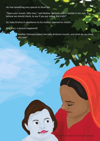©Gilsar Pty Limited, 2014. All rights reserved.
He had something very special to show her.
“Open your mouth, little man,” said Mother Yashoda with a twinkle in her eye, “I
believe we should check, to see if you are telling the truth.”
So, baby Krishna in obedience to his mother, opened his mouth…
And then, a miracle happened!
		 Mother Yashoda looked into baby Krishna’s mouth, and what do you think 	
		she saw?
©Gilsar Pty Limited, 2014. All rights reserved.
 