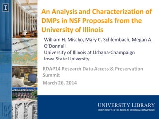 An Analysis and Characterization of
DMPs in NSF Proposals from the
University of Illinois
RDAP14 Research Data Access & Preservation
Summit
March 26, 2014
William H. Mischo, Mary C. Schlembach, Megan A.
O’Donnell
University of Illinois at Urbana-Champaign
Iowa State University
 