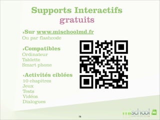 Supports Interactifs
gratuits
‣Sur www.mischoolmd.fr
Ou par flashcode
‣Compatibles
Ordinateur
Tablette
Smart phone
‣Activités

ciblées

10 chapitres
Jeux
Tests
Vidéos
Dialogues
16

 
