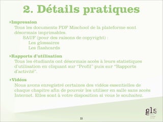 2. Détails pratiques
‣Impression
Tous les documents PDF Mischool de la plateforme sont
désormais imprimables.
SAUF (pour des raisons de copyright) :
Les glossaires
Les flashcards
‣Rapports d’utilisation
Tous les étudiants ont désormais accès à leurs statistiques
d’utilisation en cliquant sur “Profil” puis sur “Rapports
d’activité”.
‣Vidéos
Nous avons enregistré certaines des vidéos essentielles de
chaque chapitre afin de pouvoir les utiliser en salle sans accès
Internet. Elles sont à votre disposition si vous le souhaitez.

22

 