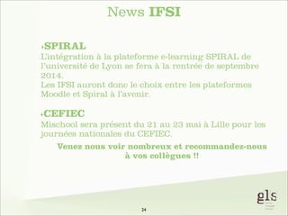 News IFSI
‣SPIRAL

L’intégration à la plateforme e-learning SPIRAL de
l’université de Lyon se fera à la rentrée de septembre
2014.
Les IFSI auront donc le choix entre les plateformes
Moodle et Spiral à l’avenir.
‣CEFIEC

Mischool sera présent du 21 au 23 mai à Lille pour les
journées nationales du CEFIEC.
Venez nous voir nombreux et recommandez-nous
à vos collègues !!

24

 