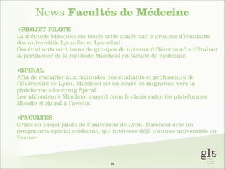 News Facultés de Médecine
‣PROJET PILOTE
La méthode Mischool est testée cette année par 3 groupes d’étudiants
des universités Lyon-Est et Lyon-Sud.
Ces étudiants sont issus de groupes de niveaux différents afin d’évaluer
la pertinence de la méthode Mischool en faculté de médecine.
‣SPIRAL
Afin de s’adapter aux habitudes des étudiants et professeurs de
l’Université de Lyon, Mischool est en cours de migration vers la
plateforme e-learning Spiral.
Les utilisateurs Mischool auront donc le choix entre les plateformes
Moodle et Spiral à l’avenir.
‣FACULTES
Grâce au projet pilote de l’université de Lyon, Mischool crée un
programme spécial médecine, qui intéresse déjà d’autres universités en
France.

25

 