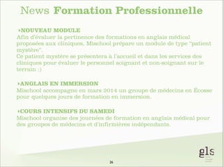 News Formation Professionnelle
‣NOUVEAU MODULE
Afin d’évaluer la pertinence des formations en anglais médical
proposées aux cliniques, Mischool prépare un module de type “patient
mystère”.
Ce patient mystère se présentera à l’accueil et dans les services des
cliniques pour évaluer le personnel soignant et non-soignant sur le
terrain :)
‣ANGLAIS EN IMMERSION
Mischool accompagne en mars 2014 un groupe de médecins en Écosse
pour quelques jours de formation en immersion.
‣COURS INTENSIFS DU SAMEDI
Mischool organise des journées de formation en anglais médical pour
des groupes de médecins et d’infirmières indépendants.

26

 