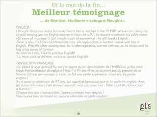Et le mot de la fin...

Meilleur témoignage
... de Béatrice, étudiante en stage à Mougins :
ENGLISH
I thought about you today because I learnt that a resident in the "EHPAD" where I am doing my
clinical training was an English teacher in Nice, he is 91, he doesn't remember his wife's name
(66 years of marriage !), but I made a sort of experience : he still speaks English.
There is also a 97-year-old American man, who appreciates a lot that I speak with him in
English. With the other nursing staff, he is often agressive, but not with me, so he smiles and he
has a big sense of humour.
As soon as I can, I like to practice English!
You have work to do here, no nurse speaks English!
TRADUCTION FRANÇAISE
J’ai pensé à vous aujourd’hui car j’ai appris qu’un des résidents de l’EHPAD où je fais mon
stage était professeur d’anglais à Nice. Il a 91 ans et ne se souvient pas du prénom de sa
femme (66 ans de mariage !), mais j’ai fait une petite expérience: il sait encore parler
anglais !
Il y a aussi un américain de 97 ans, qui apprécie beaucoup que je lui parle en anglais. Avec
les autres infirmières il est souvent agressif, mais pas avec moi : Il me sourit et a beaucoup
d’humour !
Chaque fois que c’est possible, j’adore pratiquer mon anglais !
Vous auriez bien du travail ici, aucune infirmière ne parle anglais !

30

 