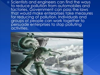  Scientists and engineers can find the ways
to reduce pollution from automobiles and
factories. Government can pass the laws
that would make enterprises take measures
for reducing of pollution. Individuals and
groups of people can work together to
persuade enterprises to stop polluting
activities.
 