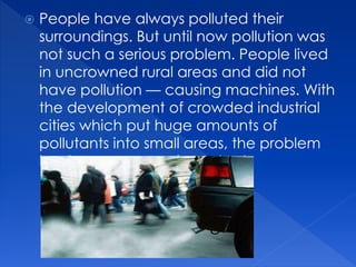  People have always polluted their
surroundings. But until now pollution was
not such a serious problem. People lived
in uncrowned rural areas and did not
have pollution — causing machines. With
the development of crowded industrial
cities which put huge amounts of
pollutants into small areas, the problem
has become more important.
 