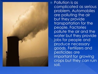  Pollution is as
complicated as serious
problem. Automobiles
are polluting the air
but they provide
transportation for the
people. Factories
pollute the air and the
water but they provide
jobs for people and
produce necessary
goods. Fertilizers and
pesticides are
important for growing
crops but they can ruin
soil.
 