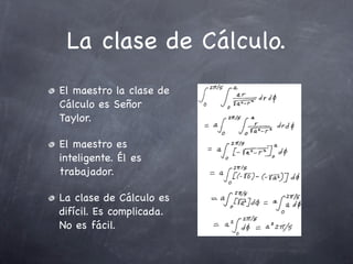 La clase de Cálculo.
El maestro la clase de
Cálculo es Señor
Taylor.

El maestro es
inteligente. Él es
trabajador.

La clase de Cálculo es
difícil. Es complicada.
No es fácil.
 