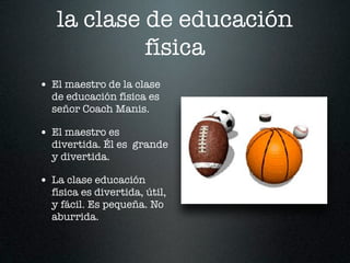 la clase de educación
            física
• El maestro de la clase
  de educación física es
  señor Coach Manis.

• El maestro es
  divertida. Él es grande
  y divertida.

• La clase educación
  física es divertida, útil,
  y fácil. Es pequeña. No
  aburrida.
 