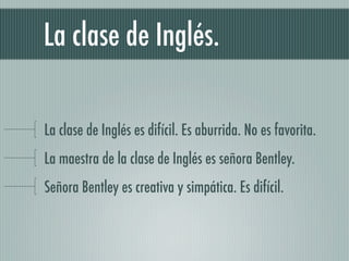 La clase de Inglés.

La clase de Inglés es difícil. Es aburrida. No es favorita.
La maestra de la clase de Inglés es señora Bentley.
Señora Bentley es creativa y simpática. Es difícil.
 