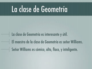 La clase de Geometría

La clase de Geometría es interesante y útil.
El maestro de la clase de Geometría es señor Williams.
Señor Williams es cómico, alto, ﬂaco, y inteligente.
 