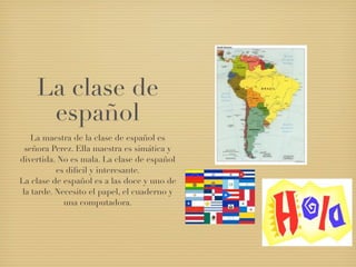 La clase de
     español
    La maestra de la clase de español es
  señora Perez. Ella maestra es simática y
divertida. No es mala. La clase de español
           es diﬁcil y interesante.
La clase de español es a las doce y uno de
 la tarde. Necesito el papel, el cuaderno y
             una computadora.
 