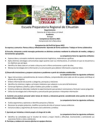 Escuela Preparatoria Regional de Cihuatlán
Departamento:
Ciencias de la Naturaleza y la Salud
Academia:
Biología
Competencia Genérica BGC:
Comprensión de la Naturaleza
Competencias del Perfil de Egreso MCC:
Se expresa y comunica- Piensa crítica y reflexivamente- Aprende de forma autónoma- Trabaja en forma colaborativa
4) Escucha, interpreta y emite mensajes pertinentes en distintos contextos mediante la utilización de medios, códigos y
herramientas apropiados.
La competencia tiene los siguientes atributos:
 Expresa ideas y conceptos mediante representaciones lingüísticas, matemáticas o gráficas.
 Aplica distintas estrategias comunicativas según quienes sean sus interlocutores, el contexto en que se encuentran y
los objetivos que persigue.
 Identifica las ideas clave en un texto o discurso oral e infiere conclusiones a partir de ellas.
 Maneja las tecnologías de la información y la comunicación para obtener información y expresar ideas.
5) Desarrolla innovaciones y propone soluciones a problemas a partir de métodos establecidos.
La competencia tiene los siguientes atributos:
 Sigue instrucciones y procedimientos de manera reflexiva, comprendiendo como cada uno de sus pasos contribuye al
alcance de un objetivo
 Ordena información de acuerdo a categorías, jerarquías y relaciones
 Identifica los sistemas y reglas o principios medulares que subyacen a una serie de fenómenos
 Construye hipótesis y diseña y aplica modelos para probar su validez
 Sintetiza evidencias obtenidas mediante la experimentación para producir conclusiones y formular nuevas preguntas
 Utiliza las tecnologías de la información y comunicación para procesar e interpretar información
6. Sustenta una postura personal sobre temas de interés y relevancia general, considerando otros puntos de vista de
manera crítica y reflexiva.
La competencia tiene los siguientes atributos.
 Evalúa argumentos y opiniones e identifica prejuicios y falacias
 Reconoce los propios prejuicios, modifica sus puntos de vista al conocer nuevas evidencias
 Estructura ideas y argumentos de manera clara coherente y sintética
7. Aprende por iniciativa e interés propio a lo largo de la vida.
La competencia tiene los siguientes atributos:
 Identifica las actividades que le resultan de menor y mayor interés y dificultad, reconociendo y controlando sus
reacciones frente a retos y obstáculos
8. Participa y colabora de manera efectiva en equipos diversos.

 