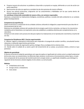 

Propone maneras de solucionar un problema o desarrollar un proyecto en equipo, definiendo un curso de acción con
pasos específicos
 Aporta puntos de vista con apertura y considera los de otras personas de manera reflexiva
 Asume una actitud constructiva, congruente con los conocimientos y habilidades con los que cuenta dentro de
distintos equipos de trabajo
11. contribuye al desarrollo sustentable de manera crítica, con acciones responsables
Reconoce y comprende las implicaciones biológicas, económicas, políticas y sociales del daño ambiental en un contexto
global interdependiente
Competencia (s) específica (s):
Explica la estructura y composición de las unidades celulares utilizando la indagación y experimentación para describir el
funcionamiento del ser vivo.
Relaciona las actividades celulares de la producción de la energía a partir de los nutrientes, con base en los mecanismos
metabólicos de la fotosíntesis y la respiración como vías catabólicas y anabólicas distintas pero complementarias en la
naturaleza.
Compara el ciclo celular como proceso de vida para explicar las implicaciones en la reproducción crecimiento y muerte del
ser vivo.
Competencias Disciplinares MCC: Ciencias experimentales
4.- Obtiene, registra y sistematiza la información para responder a la pregunta de carácter científico, consultando fuentes
relevantes y realizando experimentos pertinentes.
13.-Relaciona los niveles de organización química, biología, física y ecológica de los sistemas vivos.
12.- Decide sobre el cuidado de su salud a partir del conocimiento de su cuerpo, sus procesos vitales y entorno al que
pertenece
Objetivo de aprendizaje
El alumno al final de la unidad de aprendizaje será capaz de explicar el significado de la célula como la unidad fundamental
de los seres vivos; sus características, los diferentes tipos celulares, la estructura y funcionamiento celular típico, a través
de la comparación de los procesos de transformación de la energía celular y su significado metabólico, para distinguir la
regulación de las funciones celulares ligadas al ciclo celular y su comunicación.
Módulos
 Unidad básica de la vida
 Energía celular y metabolismo
 Ciclo celular

 