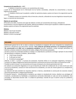 Competencia (s) específica (s): y MCC
1. Redacta un texto de su autoría, con características de ensayo,
a partir de la interpretación de la información de las fuentes consultadas, utilizando los conocimientos y recursos
lingüísticos del español.
2. Establece criterios que le ayudarán a validar las opiniones propias y ajenas con base en los argumentos que las
sustentan.
3. Redacta ensayos con contenido crítico al tema de su elección, utilizando los recursos lingüísticos necesarios para
lograr su intención de comunicación.
Objetivo de aprendizaje
Al final del curso taller, el alumno será capaz de redactar un texto con características de ensayo, utilizando los
conocimientos y recursos lingüísticos del español, además de establecer criterios que le ayudarán a validar las opiniones
propias y ajenas con base en los argumentos que las sustentan.
Módulos
Módulo 1 Uso lo que recuerdo.
Módulo 2 ¿De qué se trata?
Módulo 3 ¿Cómo lo propongo?

ENCUADRE:
Delimitación general de la UA: se dará a conocer al estudiante el programa del curso incluyendo las competencias
genéricas y disciplinares que desarrollará. Ejemplo: “Esta unidad de aprendizaje pertenece a la competencia genérica
de comunicación en la BGC con la competencia disciplinar: Escucha, interpreta y emite mensajes pertinentes en
distintos contextos mediante la utilización de medios, códigos y herramientas apropiados.
Se dará a conocer los contenidos temáticos a trabajar, los subproductos y productos a entregar. Ejemplo: En esta Unidad
de aprendizaje se trabajaran 3 módulos , denominados:





I Uso lo que recuerdo
II ¿De qué se trata?
III ¿Cómo lo propongo?

Además, se dará a conocer el proceso de evaluación, haciendo énfasis en la evaluación diagnóstica, formativa y
sumativa con apego al Reglamento General de Evaluación y promoción de alumnos de la UDG y el acuerdo 8 de la SEP
También se dará a conocer los instrumentos con los que se evaluará y los criterios particulares de la UA
Se realizará una evaluación diagnóstica en la que el docente por medio de la elaboración de un texto escrito por cada
uno de los estudiantes, conocerá el nivel escritural de los estudiantes, así como de manera general sus competencias
comunicativas.
La redacción del texto atenderá los requisitos externos e internos, ataendiendo la construcción de oraciones simples
(funciones gramaticales y categorías gramaticales).
El docente revisará y retroalimentará el producto que elaboró el estudiante.Así mismo, diseñará una estrategia de
nivelación, considerando las habilidades y competencias escriturales detectadas en cada uno de los estudiantes. Esta
estrategia se desarrollará durante toda la unidad de aprendizaje, tratando de que el alumno corrija los problemas
escriturales.

 