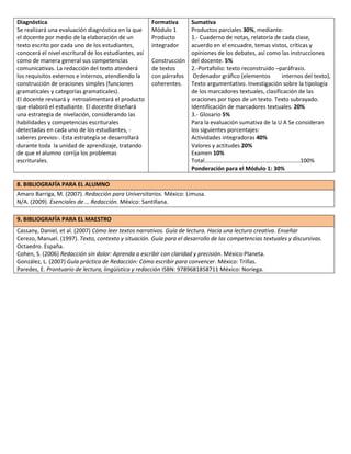 Diagnóstica
Se realizará una evaluación diagnóstica en la que
el docente por medio de la elaboración de un
texto escrito por cada uno de los estudiantes,
conocerá el nivel escritural de los estudiantes, así
como de manera general sus competencias
comunicativas. La redacción del texto atenderá
los requisitos externos e internos, atendiendo la
construcción de oraciones simples (funciones
gramaticales y categorías gramaticales).
El docente revisará y retroalimentará el producto
que elaboró el estudiante. El docente diseñará
una estrategia de nivelación, considerando las
habilidades y competencias escriturales
detectadas en cada uno de los estudiantes, saberes previos-. Esta estrategia se desarrollará
durante toda la unidad de aprendizaje, tratando
de que el alumno corrija los problemas
escriturales.

Formativa
Módulo 1
Producto
integrador

Sumativa
Productos parciales 30%, mediante:
1.- Cuaderno de notas, relatoría de cada clase,
acuerdo en el encuadre, temas vistos, críticas y
opiniones de los debates, así como las instrucciones
Construcción del docente. 5%
de textos
2.-Portafolio: texto reconstruido –paráfrasis.
con párrafos Ordenador gráfico (elementos
internos del texto),
coherentes. Texto argumentativo. Investigación sobre la tipología
de los marcadores textuales, clasificación de las
oraciones por tipos de un texto. Texto subrayado.
Identificación de marcadores textuales. 20%
3.- Glosario 5%
Para la evaluación sumativa de la U A Se consideran
los siguientes porcentajes:
Actividades integradoras 40%
Valores y actitudes 20%
Examen 10%
Total…………………………………………………………100%
Ponderación para el Módulo 1: 30%

8. BIBLIOGRAFÍA PARA EL ALUMNO
Amaro Barriga, M. (2007). Redacción para Universitarios. México: Limusa.
N/A. (2009). Esenciales de … Redacción. México: Santillana.
9. BIBLIOGRAFÍA PARA EL MAESTRO
Cassany, Daniel, et al. (2007) Cómo leer textos narrativos. Guía de lectura. Hacia una lectura creativa. Enseñar
Cerezo, Manuel. (1997). Texto, contexto y situación. Guía para el desarrollo de las competencias textuales y discursivas.
Octaedro. España.
Cohen, S. (2006) Redacción sin dolor: Aprenda a escribir con claridad y precisión. México:Planeta.
González, L. (2007) Guía práctica de Redacción: Cómo escribir para convencer. México: Trillas.
Paredes, E. Prontuario de lectura, lingüística y redacción ISBN: 9789681858711 México: Noriega.

 