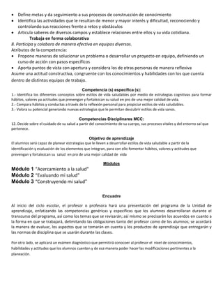  Define metas y da seguimiento a sus procesos de construcción de conocimiento
 Identifica las actividades que le resultan de menor y mayor interés y dificultad, reconociendo y
controlando sus reacciones frente a retos y obstáculos
 Articula saberes de diversos campos y establece relaciones entre ellos y su vida cotidiana.
Trabaja en forma colaborativa
8. Participa y colabora de manera efectiva en equipos diversos.
Atributos de la competencia:
 Propone maneras de solucionar un problema o desarrollar un proyecto en equipo, definiendo un
curso de acción con pasos específicos
 Aporta puntos de vista con apertura y considera los de otras personas de manera reflexiva
Asume una actitud constructiva, congruente con los conocimientos y habilidades con los que cuenta
dentro de distintos equipos de trabajo.
Competencia (s) específica (s):
1.- Identifica los diferentes conceptos sobre estilos de vida saludables por medio de estrategias cognitivas para formar
hábitos, valores ya actitudes que prevengan y fortalezcan su salud en pro de una mejor calidad de vida.
2.- Compara hábitos y conductas a través de la reflexión personal para propiciar estilos de vida saludables.
3.- Valora su potencial generando nuevas estrategias que le permitan descubrir estilos de vida sanos.
Competencias Disciplinares MCC:
12. Decide sobre el cuidado de su salud a partir del conocimiento de su cuerpo, sus procesos vitales y del entorno sal que
pertenece.
Objetivo de aprendizaje
El alumnos será capaz de planear estrategias que le lleven a desarrollar estilos de vida saludable a partir de la
identificación y evaluación de los elementos que integran, para con ello fomentar hábitos, valores y actitudes que
prevengan y fortalezcan su salud en pro de una mejor calidad de vida
Módulos

Módulo 1 “Acercamiento a la salud”
Módulo 2 “Evaluando mi salud”
Módulo 3 “Construyendo mi salud”
Encuadre

Al inicio del ciclo escolar, el profesor o profesora hará una presentación del programa de la Unidad de
aprendizaje, enfatizando las competencias genéricas y específicas que los alumnos desarrollaran durante el
transcurso del programa, así como los temas que se revisarán; así mismo se precisarán los acuerdos en cuanto a
la forma en que se trabajará, delimitando las obligaciones tanto del profesor como de los alumnos; se acordará
la manera de evaluar, los aspectos que se tomarán en cuenta y los productos de aprendizaje que entregarán y
las normas de disciplina que se usarán durante las clases.
Por otro lado, se aplicará un exámen diagnóstico que permitirá conocoer al profesor el nivel de conocimientos,
habilidades y actitudes que los alumnos cuenten y de esa manera poder hacer las modificaciones pertinentes a la
planeación.

 