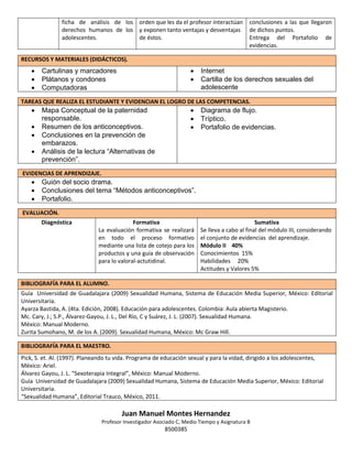 ficha de análisis de los orden que les da el profesor interactúan
derechos humanos de los y exponen tanto ventajas y desventajas
adolescentes.
de éstos.

conclusiones a las que llegaron
de dichos puntos.
Entrega del Portafolio de
evidencias.

RECURSOS Y MATERIALES (DIDÁCTICOS).








Cartulinas y marcadores
Plátanos y condones
Computadoras

Internet
Cartilla de los derechos sexuales del
adolescente

TAREAS QUE REALIZA EL ESTUDIANTE Y EVIDENCIAN EL LOGRO DE LAS COMPETENCIAS.










Mapa Conceptual de la paternidad
responsable.
Resumen de los anticonceptivos.
Conclusiones en la prevención de
embarazos.
Análisis de la lectura “Alternativas de
prevención”.

Diagrama de flujo.
Tríptico.
Portafolio de evidencias.

EVIDENCIAS DE APRENDIZAJE.





Guión del socio drama.
Conclusiones del tema “Métodos anticonceptivos”.
Portafolio.

EVALUACIÓN.
Diagnóstica

Formativa
La evaluación formativa se realizará
en todo el proceso formativo
mediante una lista de cotejo para los
productos y una guía de observación
para lo valoral-actutidinal.

Sumativa
Se lleva a cabo al final del módulo III, considerando
el conjunto de evidencias del aprendizaje.
Módulo II 40%
Conocimientos 15%
Habilidades 20%
Actitudes y Valores 5%

BIBLIOGRAFÍA PARA EL ALUMNO.
Guía Universidad de Guadalajara (2009) Sexualidad Humana, Sistema de Educación Media Superior, México: Editorial
Universitaria.
Ayarza Bastida, A. (4ta. Edición, 2008). Educación para adolescentes. Colombia: Aula abierta Magisterio.
Mc. Cary, J.; S.P., Álvarez-Gayou, J. L., Del Río, C y Suárez, J. L. (2007). Sexualidad Humana.
México: Manual Moderno.
Zurita Sumohano, M. de los A. (2009). Sexualidad Humana, México: Mc Graw Hill.
BIBLIOGRAFÍA PARA EL MAESTRO.
Pick, S. et. Al. (1997). Planeando tu vida. Programa de educación sexual y para la vidad, dirigido a los adolescentes,
México: Ariel.
Álvarez Gayou, J. L. “Sexoterapia Integral”, México: Manual Moderno.
Guía Universidad de Guadalajara (2009) Sexualidad Humana, Sistema de Educación Media Superior, México: Editorial
Universitaria.
“Sexualidad Humana”, Editorial Trauco, México, 2011.

Juan Manuel Montes Hernandez
Profesor Investigador Asociado C, Medio Tiempo y Asignatura B

8500385

 
