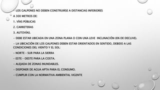 • LOS GALPONES NO DEBEN CONSTRUIRSE A DISTANCIAS INFERIORES
A 300 METROS DE:
1. VÍAS PÚBLICAS
2. CARRETERAS
3. AUTOVÍAS.
• DEBE ESTAR UBICADA EN UNA ZONA PLANA O CON UNA LEVE INCLINACIÓN (6% DE DECLIVE).
• LA UBICACIÓN DE LOS GALPONES DEBEN ESTAR ORIENTADOS EN SENTIDO, DEBIDO A LAS
CONDICIONES DEL VIENTO Y EL SOL:
- NORTE – SUR PARA LA SIERRA
- ESTE – OESTE PARA LA COSTA.
• ALEJADA DE ZONAS INUNDABLES.
• DISPONER DE AGUA APTA PARA EL CONSUMO.
• CUMPLIR CON LA NORMATIVA AMBIENTAL VIGENTE
 