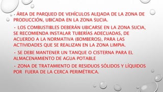 • ÁREA DE PARQUEO DE VEHÍCULOS ALEJADA DE LA ZONA DE
PRODUCCIÓN, UBICADA EN LA ZONA SUCIA.
• LOS COMBUSTIBLES DEBERÁN UBICARSE EN LA ZONA SUCIA,
SE RECOMIENDA INSTALAR TUBERÍAS ADECUADAS, DE
ACUERDO A LA NORMATIVA (BOMBEROS), PARA LAS
ACTIVIDADES QUE SE REALIZAN EN LA ZONA LIMPIA.
• SE DEBE MANTENER UN TANQUE O CISTERNA PARA EL
ALMACENAMIENTO DE AGUA POTABLE
• ZONA DE TRATAMIENTO DE RESIDUOS SÓLIDOS Y LÍQUIDOS
POR FUERA DE LA CERCA PERIMÉTRICA.
 