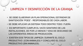 LIMPIEZA Y DESINFECCIÓN DE LA GRANJA
• SE DEBE ELABORAR UN PLAN OPERACIONAL ESTÁNDAR DE
SANITIZACIÓN “POES” - RESPONSABLES DE CADA LABOR.
• SE DEBE APLICAR UN SISTEMA TODO DENTRO TODO FUERA
• ES IMPORTANTE CUMPLIR EL VACÍO SANITARIO DE LAS
INSTALACIONES, DE POR LO MENOS 7 DÍAS DE DESCANSO DE
LAS DIFERENTES ÁREAS DE PRODUCCIÓN.
• EXISTEN DOS TIPOS DE LIMPIEZA: DURANTE EL CICLO
PRODUCTIVO (CON ANIMALES) Y CONCLUIDO EL CICLO
PRODUCTIVO (SIN ANIMALES).
 