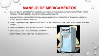 MANEJO DE MEDICAMENTOS
• EN CASO DE QUE SE PRESENTEN ENFERMEDADES DE DECLARACIÓN OBLIGATORIA (FIEBRE AFTOSA, FIEBRE
PORCINA PPC), ESTAS DEBEN SER REPORTADAS INMEDIATAMENTE.
• DISPONER DE UN LUGAR ESPECÍFICO PARA ALMACENAMIENTO DE PRODUCTOS VETERINARIOS, LIBRES DE
POLVO, RAYOS SOLARES Y HUMEDAD.
• UTILICE UNA REFRIGERADORA EXCLUSIVA PARA EL ALMACENAMIENTO DE VACUNAS, RESPETANDO LA CADENA
DE FRÍO.
• DEBE LLEVAR REGISTROS DEL USO DE TODOS LOS MEDICAMENTOS
• EN LA GRANJA CON: FECHA, PROBLEMA SANITARIO
• IDENTIFICADO, MARCA, FECHA DE VENCIMIENTO, ETC.
 