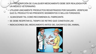 • LA PRESCRIPCIÓN DE CUALQUIER MEDICAMENTO DEBE SER REALIZADA POR
UN MÉDICO VETERINARIO.
• UTILIZAR UNICAMENTE PRODUCTOS REGISTRADOS POR SAGARPA. VERIFICAR
QUE EL PRODUCTO NO PRESENTE SEDIMENTOS O SELLOS FORZADOS.
• ALMACENAR TAL COMO RECOMIENDA EL FABRICANTE.
• SE DEBE RESPETAR EL TIEMPO DE RETIRO QUE CONSTA EN LAS
• INDICACIONES DEL MEDICAMENTO ANTES DEL SACRIFICO DEL ANIMAL.
 