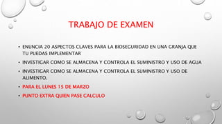 TRABAJO DE EXAMEN
• ENUNCIA 20 ASPECTOS CLAVES PARA LA BIOSEGURIDAD EN UNA GRANJA QUE
TU PUEDAS IMPLEMENTAR
• INVESTIGAR COMO SE ALMACENA Y CONTROLA EL SUMINISTRO Y USO DE AGUA
• INVESTIGAR COMO SE ALMACENA Y CONTROLA EL SUMINISTRO Y USO DE
ALIMENTO.
• PARA EL LUNES 15 DE MARZO
• PUNTO EXTRA QUIEN PASE CALCULO
 