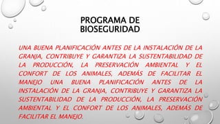 PROGRAMA DE
BIOSEGURIDAD
UNA BUENA PLANIFICACIÓN ANTES DE LA INSTALACIÓN DE LA
GRANJA, CONTRIBUYE Y GARANTIZA LA SUSTENTABILIDAD DE
LA PRODUCCIÓN, LA PRESERVACIÓN AMBIENTAL Y EL
CONFORT DE LOS ANIMALES, ADEMÁS DE FACILITAR EL
MANEJO UNA BUENA PLANIFICACIÓN ANTES DE LA
INSTALACIÓN DE LA GRANJA, CONTRIBUYE Y GARANTIZA LA
SUSTENTABILIDAD DE LA PRODUCCIÓN, LA PRESERVACIÓN
AMBIENTAL Y EL CONFORT DE LOS ANIMALES, ADEMÁS DE
FACILITAR EL MANEJO.
 