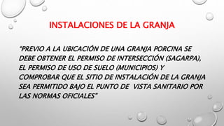 INSTALACIONES DE LA GRANJA
“PREVIO A LA UBICACIÓN DE UNA GRANJA PORCINA SE
DEBE OBTENER EL PERMISO DE INTERSECCIÓN (SAGARPA),
EL PERMISO DE USO DE SUELO (MUNICIPIOS) Y
COMPROBAR QUE EL SITIO DE INSTALACIÓN DE LA GRANJA
SEA PERMITIDO BAJO EL PUNTO DE VISTA SANITARIO POR
LAS NORMAS OFICIALES”
 