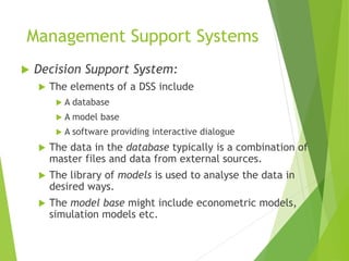 Management Support Systems
 Decision Support System:
 The elements of a DSS include
 A database
 A model base
 A software providing interactive dialogue
 The data in the database typically is a combination of
master files and data from external sources.
 The library of models is used to analyse the data in
desired ways.
 The model base might include econometric models,
simulation models etc.
 