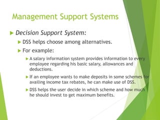 Management Support Systems
 Decision Support System:
 DSS helps choose among alternatives.
 For example:
 A salary information system provides information to every
employee regarding his basic salary, allowances and
deductions.
 If an employee wants to make deposits in some schemes for
availing income tax rebates, he can make use of DSS.
 DSS helps the user decide in which scheme and how much
he should invest to get maximum benefits.
 