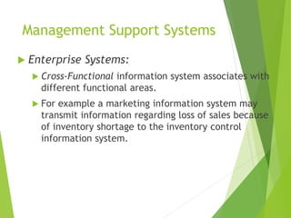 Management Support Systems
 Enterprise Systems:
 Cross-Functional information system associates with
different functional areas.
 For example a marketing information system may
transmit information regarding loss of sales because
of inventory shortage to the inventory control
information system.
 