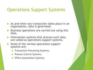 Operations Support Systems
 As and when any transaction takes place in an
organization, data is generated.
 Business operations are carried out using this
data.
 Information systems that process such data
are called as operations support systems.
 Some of the various operations support
systems are:
 Transaction Processing Systems.
 Process Control Systems.
 Office Automation Systems.
 