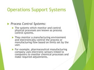 Operations Support Systems
 Process Control Systems:
 The systems which monitor and control
physical processes are known as process
control systems.
 They monitor a manufacturing environment
and electronically control the process or
manufacturing flow based on limits set by the
user.
 For example, pharmaceutical manufacturing
company uses electronic sensors linked to
computers to monitor chemical processes and
make required adjustments.
 