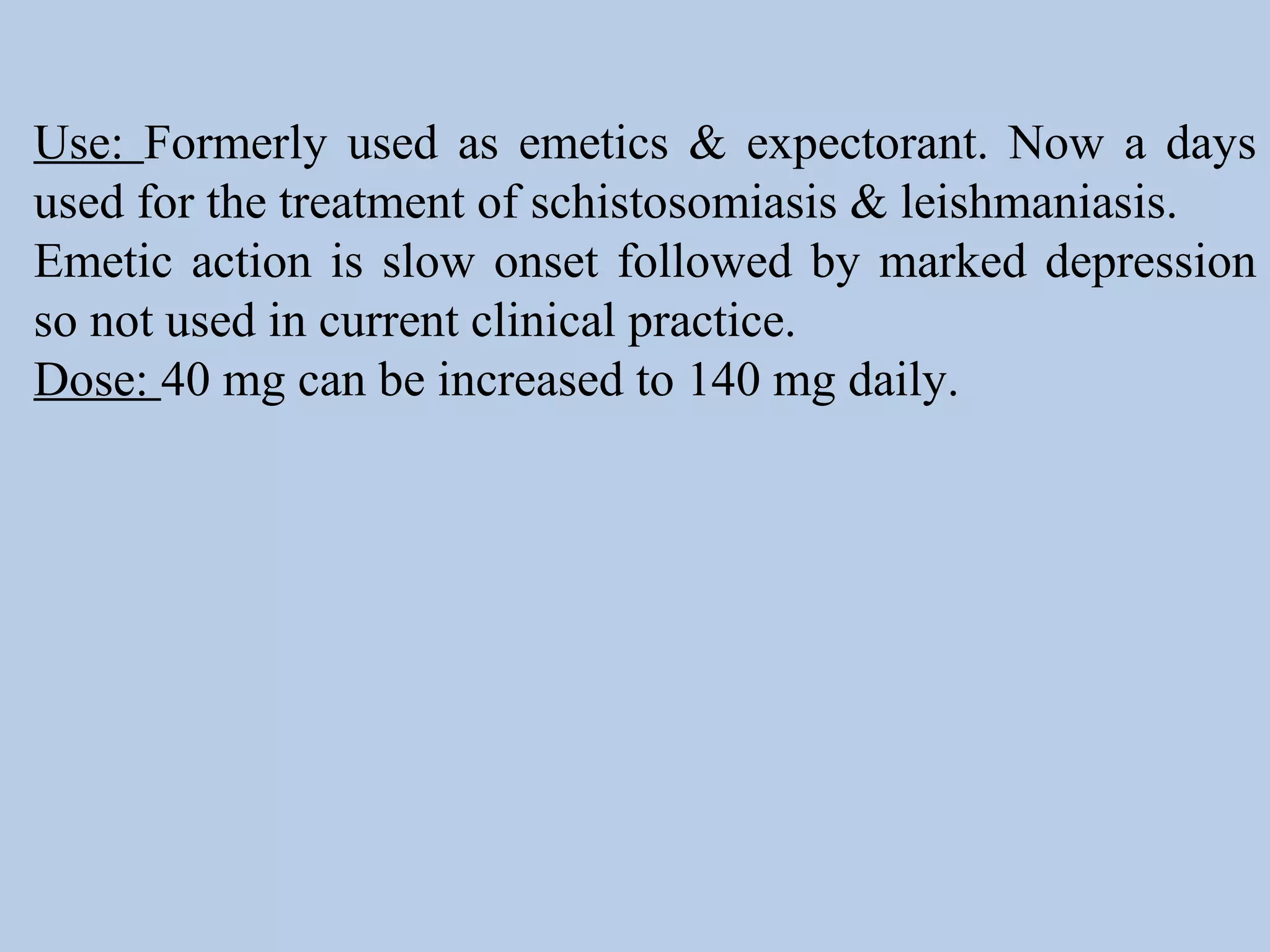 Use: Formerly used as emetics & expectorant. Now a days
used for the treatment of schistosomiasis & leishmaniasis.
Emetic action is slow onset followed by marked depression
so not used in current clinical practice.
Dose: 40 mg can be increased to 140 mg daily.
 