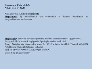 Ammonium Chloride I.P.
NH4Cl Mol wt 53.49
Also known as Ammonium muriate
Preparation: By neutralization rxn, evaporation to dryness. Purification by
recrystallization/ sublimation
Properties: Colourless crystals/crystalline powder, cool saline taste. Hygroscopic.
Freely soluble in water & in glycerin. Sparingly soluble in alcohol.
Assay: Weighed qty dissolved in water & HCHO solution is added. Titrated with 0.1N
NaOH using phenolphthalein as indicator
Each mi of 0.1N NaOH = 0.005349 gm of NH4Cl
Dose: 4-12 gm daily orally
 