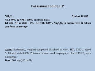 Potassium Iodide I.P.
NH4Cl Mol wt 165.87
NLT 99% & NMT 100% on dried basis
KI soln NF contain 10% KI with 0.05% Na2S2O3 to reduce free I2 which
can form on storage
Assay: Iiodometry, weighed compound dissolved in water, HCl, CHCl3 added
& Titrated with 0.05M Potassium iodate, until purple/grey color of CHCl3 layer
I2 disappear
Dose: 300 mg QID orally
 