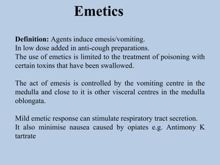 Emetics
Definition: Agents induce emesis/vomiting.
In low dose added in anti-cough preparations.
The use of emetics is limited to the treatment of poisoning with
certain toxins that have been swallowed.
The act of emesis is controlled by the vomiting centre in the
medulla and close to it is other visceral centres in the medulla
oblongata.
Mild emetic response can stimulate respiratory tract secretion.
It also minimise nausea caused by opiates e.g. Antimony K
tartrate
 