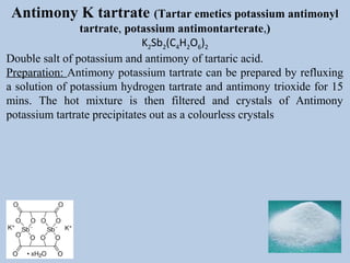 Antimony K tartrate (Tartar emetics potassium antimonyl
tartrate, potassium antimontarterate,)
K2Sb2(C4H2O6)2
Double salt of potassium and antimony of tartaric acid.
Preparation: Antimony potassium tartrate can be prepared by refluxing
a solution of potassium hydrogen tartrate and antimony trioxide for 15
mins. The hot mixture is then filtered and crystals of Antimony
potassium tartrate precipitates out as a colourless crystals
 