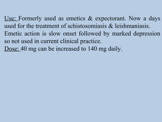 Use: Formerly used as emetics & expectorant. Now a days
used for the treatment of schistosomiasis & leishmaniasis.
Emetic action is slow onset followed by marked depression
so not used in current clinical practice.
Dose: 40 mg can be increased to 140 mg daily.
 