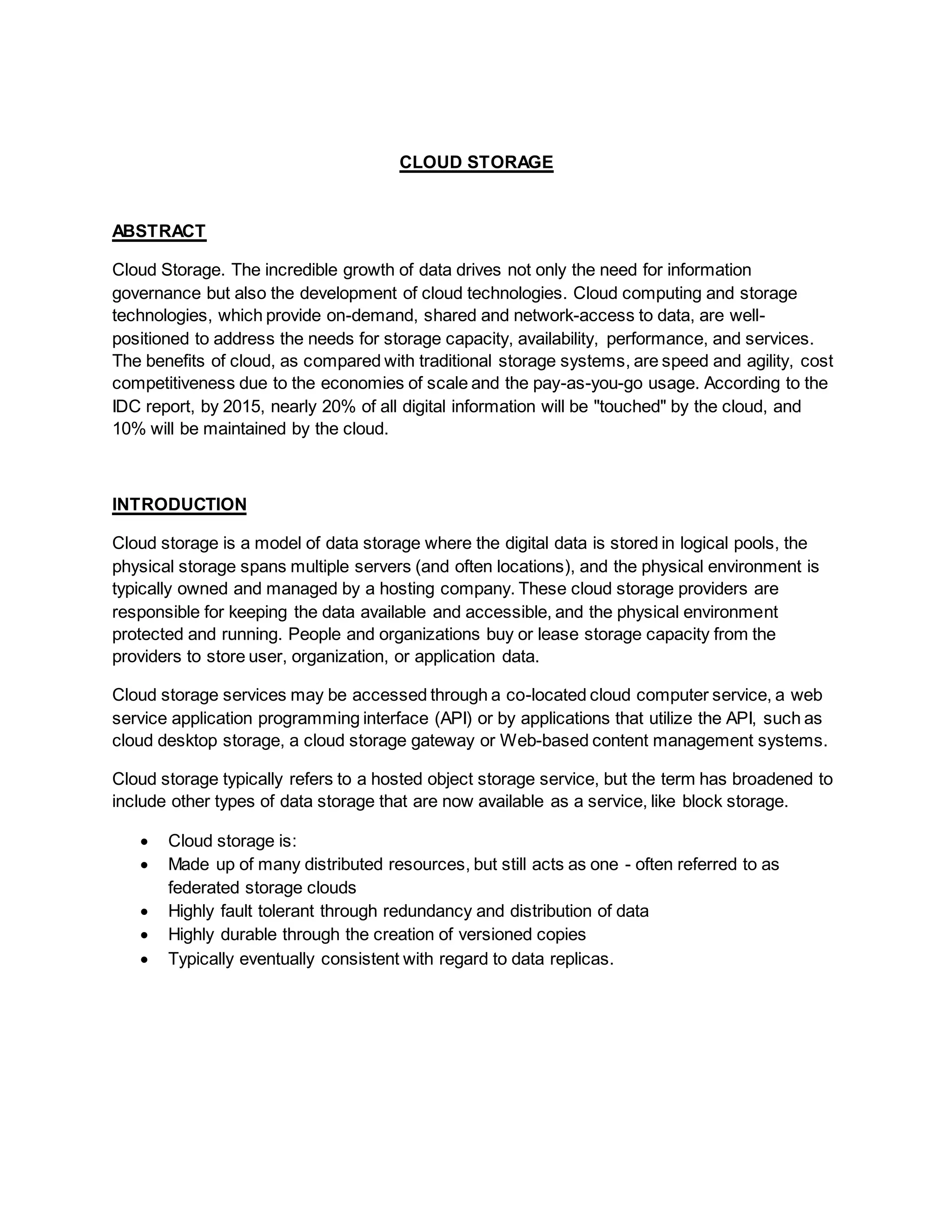 CLOUD STORAGE
ABSTRACT
Cloud Storage. The incredible growth of data drives not only the need for information
governance but also the development of cloud technologies. Cloud computing and storage
technologies, which provide on-demand, shared and network-access to data, are well-
positioned to address the needs for storage capacity, availability, performance, and services.
The benefits of cloud, as compared with traditional storage systems, are speed and agility, cost
competitiveness due to the economies of scale and the pay-as-you-go usage. According to the
IDC report, by 2015, nearly 20% of all digital information will be "touched" by the cloud, and
10% will be maintained by the cloud.
INTRODUCTION
Cloud storage is a model of data storage where the digital data is stored in logical pools, the
physical storage spans multiple servers (and often locations), and the physical environment is
typically owned and managed by a hosting company. These cloud storage providers are
responsible for keeping the data available and accessible, and the physical environment
protected and running. People and organizations buy or lease storage capacity from the
providers to store user, organization, or application data.
Cloud storage services may be accessed through a co-located cloud computer service, a web
service application programming interface (API) or by applications that utilize the API, such as
cloud desktop storage, a cloud storage gateway or Web-based content management systems.
Cloud storage typically refers to a hosted object storage service, but the term has broadened to
include other types of data storage that are now available as a service, like block storage.
 Cloud storage is:
 Made up of many distributed resources, but still acts as one - often referred to as
federated storage clouds
 Highly fault tolerant through redundancy and distribution of data
 Highly durable through the creation of versioned copies
 Typically eventually consistent with regard to data replicas.
 
