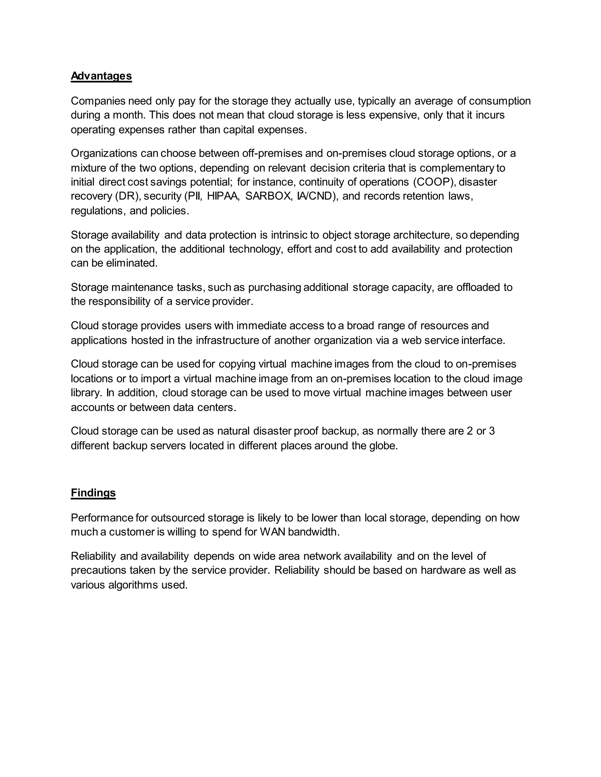 Advantages
Companies need only pay for the storage they actually use, typically an average of consumption
during a month. This does not mean that cloud storage is less expensive, only that it incurs
operating expenses rather than capital expenses.
Organizations can choose between off-premises and on-premises cloud storage options, or a
mixture of the two options, depending on relevant decision criteria that is complementary to
initial direct cost savings potential; for instance, continuity of operations (COOP), disaster
recovery (DR), security (PII, HIPAA, SARBOX, IA/CND), and records retention laws,
regulations, and policies.
Storage availability and data protection is intrinsic to object storage architecture, so depending
on the application, the additional technology, effort and cost to add availability and protection
can be eliminated.
Storage maintenance tasks, such as purchasing additional storage capacity, are offloaded to
the responsibility of a service provider.
Cloud storage provides users with immediate access to a broad range of resources and
applications hosted in the infrastructure of another organization via a web service interface.
Cloud storage can be used for copying virtual machine images from the cloud to on-premises
locations or to import a virtual machine image from an on-premises location to the cloud image
library. In addition, cloud storage can be used to move virtual machine images between user
accounts or between data centers.
Cloud storage can be used as natural disaster proof backup, as normally there are 2 or 3
different backup servers located in different places around the globe.
Findings
Performance for outsourced storage is likely to be lower than local storage, depending on how
much a customer is willing to spend for WAN bandwidth.
Reliability and availability depends on wide area network availability and on the level of
precautions taken by the service provider. Reliability should be based on hardware as well as
various algorithms used.
 