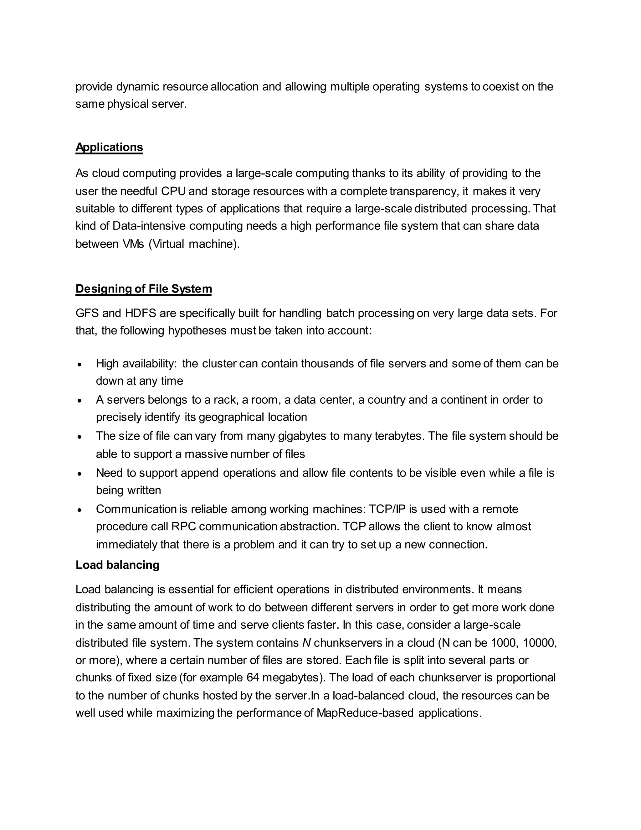 provide dynamic resource allocation and allowing multiple operating systems to coexist on the
same physical server.
Applications
As cloud computing provides a large-scale computing thanks to its ability of providing to the
user the needful CPU and storage resources with a complete transparency, it makes it very
suitable to different types of applications that require a large-scale distributed processing. That
kind of Data-intensive computing needs a high performance file system that can share data
between VMs (Virtual machine).
Designing of File System
GFS and HDFS are specifically built for handling batch processing on very large data sets. For
that, the following hypotheses must be taken into account:
 High availability: the cluster can contain thousands of file servers and some of them can be
down at any time
 A servers belongs to a rack, a room, a data center, a country and a continent in order to
precisely identify its geographical location
 The size of file can vary from many gigabytes to many terabytes. The file system should be
able to support a massive number of files
 Need to support append operations and allow file contents to be visible even while a file is
being written
 Communication is reliable among working machines: TCP/IP is used with a remote
procedure call RPC communication abstraction. TCP allows the client to know almost
immediately that there is a problem and it can try to set up a new connection.
Load balancing
Load balancing is essential for efficient operations in distributed environments. It means
distributing the amount of work to do between different servers in order to get more work done
in the same amount of time and serve clients faster. In this case, consider a large-scale
distributed file system. The system contains N chunkservers in a cloud (N can be 1000, 10000,
or more), where a certain number of files are stored. Each file is split into several parts or
chunks of fixed size (for example 64 megabytes). The load of each chunkserver is proportional
to the number of chunks hosted by the server.In a load-balanced cloud, the resources can be
well used while maximizing the performance of MapReduce-based applications.
 